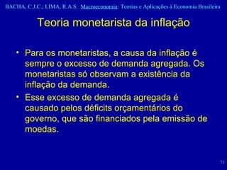 Para os monetaristas, a causa da inflação é sempre o excesso de demanda agregada. Os monetaristas só observam a existência da inflação da demanda. Esse excesso de demanda agregada é causado pelos déficits orçamentários do governo, que são financiados pela emissão de moedas.  Teoria monetarista da inflação 