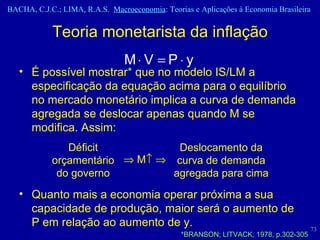 É possível mostrar *  que no modelo IS/LM a especificação da equação acima para o equilíbrio no mercado monetário implica a curva de demanda agregada se deslocar apenas quando M se modifica. Assim: Quanto mais a economia operar próxima a sua capacidade de produção, maior será o aumento de P em relação ao aumento de y. Teoria monetarista da inflação Déficit orçamentário do governo    M     Deslocamento da curva de demanda agregada para cima *BRANSON; LITVACK, 1978, p.302-305 