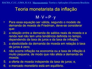 Para essa equação ser válida, segundo o modelo de demanda de moeda de Friedman, deve-se considerar que: a relação entre a demanda de saldos reais de moeda e a renda real não tem uma tendência definida no tempo, dependendo da taxa de juros e da taxa de inflação;  a elasticidade da demanda de moeda em relação à taxa de juros é zero;  não ocorre inflação na economia ou a taxa de inflação é muito pequena, de modo que não afeta a demanda de moeda;  a oferta de moeda independe da taxa de juros; e, o mercado monetário está em equilíbrio. Teoria monetarista da inflação 