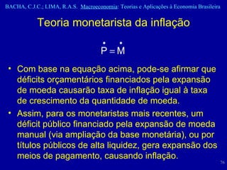 Teoria monetarista da inflação Com base na equação acima, pode-se afirmar que déficits orçamentários financiados pela expansão de moeda causarão taxa de inflação igual à taxa de crescimento da quantidade de moeda. Assim, para os monetaristas mais recentes, um déficit público financiado pela expansão de moeda manual (via ampliação da base monetária), ou por títulos públicos de alta liquidez, gera expansão dos meios de pagamento, causando inflação.  