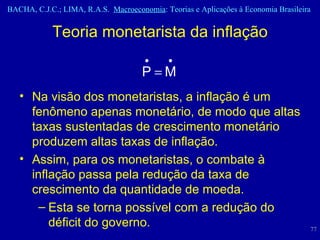 Teoria monetarista da inflação Na visão dos monetaristas, a inflação é um fenômeno apenas monetário, de modo que altas taxas sustentadas de crescimento monetário produzem altas taxas de inflação.  Assim, para os monetaristas, o combate à inflação passa pela redução da taxa de crescimento da quantidade de moeda. Esta se torna possível com a redução do déficit do governo.  