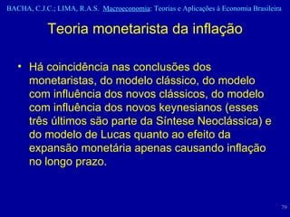 Teoria monetarista da inflação Há coincidência nas conclusões dos monetaristas, do modelo clássico, do modelo com influência dos novos clássicos, do modelo com influência dos novos keynesianos (esses três últimos são parte da Síntese Neoclássica) e do modelo de Lucas quanto ao efeito da expansão monetária apenas causando inflação no longo prazo. 