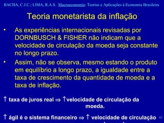 Teoria monetarista da inflação As experiências internacionais revisadas por DORNBUSCH & FISHER não indicam que a velocidade de circulação da moeda seja constante no longo prazo.  Assim, não se observa, mesmo estando o produto em equilíbrio a longo prazo, a igualdade entre a taxa de crescimento da quantidade de moeda e a taxa de inflação.     taxa de juros real      velocidade de circulação da moeda.     ágil é o sistema financeiro       velocidade de circulação  da moeda. 
