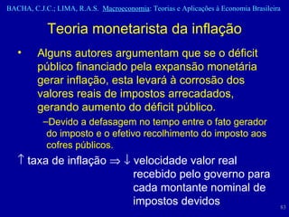 Teoria monetarista da inflação Alguns autores argumentam que se o déficit público financiado pela expansão monetária gerar inflação, esta levará à corrosão dos valores reais de impostos arrecadados, gerando aumento do déficit público.  Devido a defasagem no tempo entre o fato gerador  do imposto e o efetivo recolhimento do imposto aos  cofres públicos.     taxa de inflação       velocidade valor real  recebido pelo governo para  cada montante nominal de  impostos devidos 