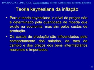 Teoria keynesiana da inflação Para a teoria keynesiana, o nível de preços não é determinado pela quantidade de moeda que existe na economia, mas sim pelos custos de produção. Os custos de produção são influenciados pelo comportamento dos salários, da taxa de câmbio e dos preços dos bens intermediários nacionais e importados. 