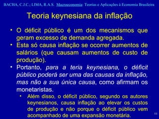 Teoria keynesiana da inflação O déficit público é um dos mecanismos que geram excesso de demanda agregada. Esta só causa inflação se ocorrer aumentos de salários (que causam aumentos de custo de produção).  Portanto,  para a teria keynesiana, o déficit público poderá ser uma das causas da inflação, mas não a sua única causa , como afirmam os monetaristas.  Além disso, o déficit público, segundo os autores keynesianos, causa inflação ao elevar os custos de produção e não porque o déficit público vem acompanhado de uma expansão monetária. 
