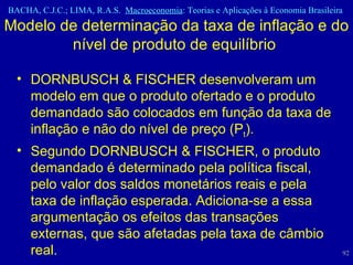 Modelo de determinação da taxa de inflação e do nível de produto de equilíbrio  DORNBUSCH & FISCHER desenvolveram um modelo em que o produto ofertado e o produto demandado são colocados em função da taxa de inflação e não do nível de preço (P t ). Segundo DORNBUSCH & FISCHER, o produto demandado é determinado pela política fiscal, pelo valor dos saldos monetários reais e pela taxa de inflação esperada. Adiciona-se a essa argumentação os efeitos das transações externas, que são afetadas pela taxa de câmbio real.  