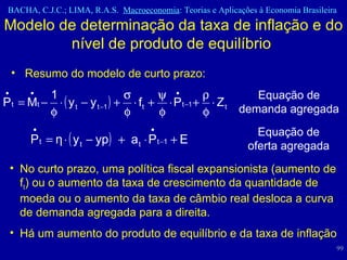 Modelo de determinação da taxa de inflação e do nível de produto de equilíbrio  Resumo do modelo de curto prazo:  Equação de oferta agregada Equação de demanda agregada No curto prazo, uma política fiscal expansionista (aumento de f t ) ou o aumento da taxa de crescimento da quantidade de moeda ou o aumento da taxa de câmbio real desloca a curva de demanda agregada para a direita.  Há um aumento do produto de equilíbrio e da taxa de inflação  