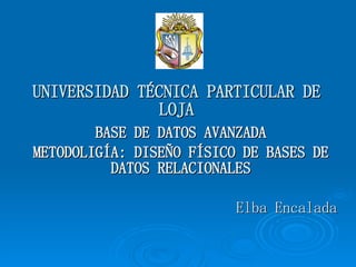 UNIVERSIDAD TÉCNICA PARTICULAR DE LOJA BASE DE DATOS AVANZADA METODOLIGÍA: DISEÑO FÍSICO DE BASES DE DATOS RELACIONALES Elba Encalada 