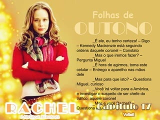 Folhas de
OUTONO    _É ele, eu tenho certeza! – Digo
– Kennedy Mackenzie está seguindo
ordens daquele coronel – Constato
          _Mas o que iremos fazer? –
Pergunta Miguel
          _É hora de agirmos, toma este
celular – Entrego o aparelho nas mãos
dele
          _Mas para que isto? – Questiona
Miguel, curioso
          _Você irá voltar para a América,
e investigar o suspeito de ser chefe do
tráfico, aquele coronel
          _Mas e você Rachel? –
Questiona ele
 