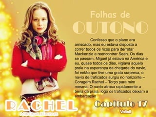 Folhas de
OUTONO    Confesso que o plano era
arriscado, mas eu estava disposta a
correr todos os ricos para derrotar
Mackenzie e reencontrar Sean. Os dias
se passam, Miguel já estava na América e
eu, quase todos os dias, vigiava aquela
praia na esperança da chegada do navio,
foi então que tive uma grata surpresa, o
navio de traficados surgiu no horizonte –
Coragem Rachel – Torço para mim
mesma. O navio atraca rapidamente a
beira da praia, logo os traficados deixam a
embarcação
 