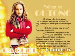 Folhas de
OUTONO    O veículo não demora para
chegar até nós, dele desce Mackenzie,
seguro-me para não expor o meu ódio por
ele
          _O chefe mandou este grupo? –
Questiona Mackenzie
          _Sim senhor – Responde Riam
          _Todos, pro caminhão! – Ordena
ele, prontamente todos obedecem,
inclusive a mim, mas então sou
surpreendida, Mackenzie segura em meu
braço, olho assustada para sua face, ele
me encara como se estivesse tentando
me reconhecer
 