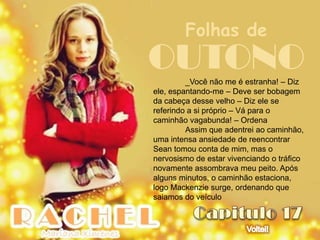 Folhas de
OUTONO   _Você não me é estranha! – Diz
ele, espantando-me – Deve ser bobagem
da cabeça desse velho – Diz ele se
referindo a si próprio – Vá para o
caminhão vagabunda! – Ordena
         Assim que adentrei ao caminhão,
uma intensa ansiedade de reencontrar
Sean tomou conta de mim, mas o
nervosismo de estar vivenciando o tráfico
novamente assombrava meu peito. Após
alguns minutos, o caminhão estaciona,
logo Mackenzie surge, ordenando que
saiamos do veículo
 