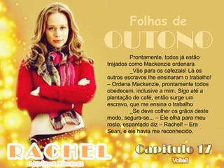 Folhas de
OUTONO   Prontamente, todos já estão
trajados como Mackenzie ordenara
         _Vão para os cafezais! Lá os
outros escravos lhe ensinaram o trabalho!
– Ordena Mackenzie, prontamente todos
obedecem, inclusive a mim. Sigo até a
plantação de café, então surge um
escravo, que me ensina o trabalho
         _Se deve colher os grãos deste
modo, segura-se... – Ele olha para meu
rosto, espantado diz – Rachel! – Era
Sean, e ele havia me reconhecido.
 