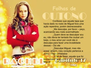 Folhas de
OUTONO    Confesso que aquele tapa que
havia dado no rosto de Miguel fora uma
ação repentina, porém desnecessária
          _Me desculpe, por favor – peço,
acariciando seu rosto avermelhado
          _Quem deve se desculpar sou
eu, não devia ter tentado lhe roubar um
beijo, o meu amor por você não é
desculpa para fazer uma brutalidade
dessas – Diz ele
          _Desculpe Miguel, mas não
posso amá-lo, meu coração pertence a
outro – Digo cabisbaixa
          _O tal de Sean, aquele que foi
escravizado junto com você – Constata
Miguel
 