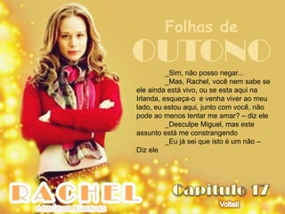 Folhas de
OUTONO    _Sim, não posso negar...
          _Mas, Rachel, você nem sabe se
ele ainda está vivo, ou se esta aqui na
Irlanda, esqueça-o e venha viver ao meu
lado, eu estou aqui, junto com você, não
pode ao menos tentar me amar? – diz ele
          _Desculpe Miguel, mas este
assunto está me constrangendo
          _Eu já sei que isto é um não –
Diz ele
 