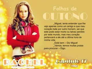 Folhas de
OUTONO   _Miguel, tente entender que lhe
vejo apenas como um amigo e que meu
coração bate por outro homem, sei que
este pode estar morto ou talvez perdido
por este mundo, mas meu coração
pertencerá a ele até a última hora de
minha vida
         _Está bem – Diz Miguel
         _Vamos, temos muitas praias
para procurar – Digo.
 