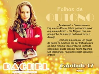 Folhas de
OUTONO   _Acalme-se! – Sussurra ele –
Fique em silêncio, talvez possamos ouvir
o que eles dizem – Diz Miguel, com um
pouquinho de esforço pudemos ouvir o
diálogo
         _O Chefe já preparou um grupo
de gente na América pra ser traficada pra
cá, hoje mesmo você embarca trazendo
esse povo, quero eles na minha fazenda –
Diz Mackenzie, revelando estar seguindo
ordens
 