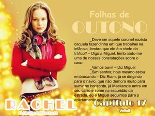 Folhas de
OUTONO    _Deve ser aquele coronel nazista
daquela fazendinha em que trabalhei na
infância, lembra que ele é o chefe do
tráfico? – Digo a Miguel, lembrando-me
uma de nossas constatações sobre o
caso
          _Vamos ouvir – Diz Miguel
          _Sim senhor, hoje mesmo estou
embarcando – Diz Riam, já se dirigindo
para o navio, que não demora muito para
sumir no horizonte, já Mackenzie entra em
seu carro e some na escuridão da
estrada, eu e Miguel seguimos para o
apartamento que alugamos
 