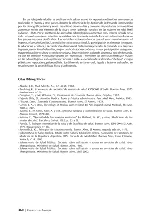 360 | HORACIO LUIS BARRAGÁN
En un trabajo de Abadie se analizan indicadores como los expuestos obtenidos en encuestas
realizadas en Francia y otros países. Resume la influencia de los factores de la demanda comenzando
por los demográficos (edad y sexo): la cantidad de consultas y consumo de productos farmacéuticos
aumentan en los dos extremos de la vida y tiene –además– un pico en las mujeres en edad fértil
(Abadie, 1968). Por el contrario, las consultas odontológicas aumentan en la tercera década de la
vida, más en las mujeres, mientras no existen prácticamente antes de los cinco años y son bajas en
los grupos mayores de 65 años. Las variables socioeconómicas que el autor menciona son: el
ingreso, el tamaño familiar, la condición socio ocupacional, la participación en sistemas de seguro,
la educación y cultura, y la condición urbano-rural. En términos generales la demanda es a mayores
ingresos, menor tamaño familiar, mejor condición socioeconómica, mayor participación en seguros,
mayor educación y cultura y condición urbana. Estas relaciones varían de acuerdo al tipo de demanda,
ya que en Atención Médica hay grados de “elasticidad”: menor en las consultas médicas y mayor
en las odontológicas, en las prótesis y ortesis o en las especialidades calificadas “de lujo” (cirugía
plástica no reparadora, psicoanálisis). La diferencia urbano-rural, ligada a factores culturales, se
relaciona con la accesibilidad física y la distancia.
Citas Bibliográficas
- Abadie, J. R., Med Adm Bs. As., II-1:48-58, 1968.
- Boulding, K., El concepro de necesidad de servicio de salud. OPS-OMS (CLAM). Buenos Aires, 1975
(traducciones n° 9).
- Congdon, T., y Mc Willams, D., Diccionario de Economía. Buenos Aires, Grijalbo, 1982.
- Fajardo Ortiz, G., Atención Médica. Teoría y Práctica administrativa. Pen. Med. Mex., México, 1983.
- Flouzat, Denis, Economía Contemporánea. Buenos Aires, El Ateneo, 1978.
- Green, L. A., y otros, The eology of Medical care revisited. En Nex England Journal Medical, 433 (26),
2001-4; 2005.
- Kalimo, E., en Sonis, Sonis A. y col. Medicina Sanitaria y Administración de Salud. Buenos Aires, El
Ateneo, tomo II, 1978:280.
- Kalimo, E., “Necesidad de los servicios sanitarios”. En Holland, W. W., y otros, Mediciones de los
niveles de salud. Barcelona, Salvat, 1982, p. 52 a 58.
- Purola, T., Enfoque sistemético de la salud y de la política de salud. Buenos Aires, OPS-OMS (CLAM),
1975 (traducciones n° 36).
- Reynolds, L. G., Principios de Macroeconomía. Buenos Aires, El Ateneo, segunda edición, 1979.
- Subsecretaría de Salud Pública. Estudio sobre Salud y Educación Médica. Asociación de Facultades de
Medicina de la República Argentina, OPS. Encuesta de Morbilidad. Buenos Aires, Gran Córdoba,
Series 6, n° 4, 1980.
- Subsecretaría de Salud Pública. Encuesta sobre utilización y costos en servicios de salud. Área
Metropolitana, Ministerio de Salud, Buenos Aires, 1980.
- Subsecretaría de Salud Pública. Encuesta sobre utilización y costos en servicios de salud. Área
Metropolitana. Ministerio de Salud, Buenos Aires, Abril 2002.
 