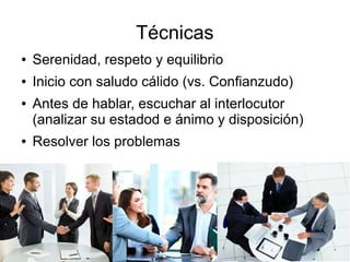 Técnicas
● Serenidad, respeto y equilibrio
● Inicio con saludo cálido (vs. Confianzudo)
● Antes de hablar, escuchar al interlocutor
(analizar su estadod e ánimo y disposición)
● Resolver los problemas
 