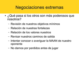 Negociaciones extremas
● ¿Qué pasa si los otros son más poderosos que
nosotros?
– Revisión de nuestros objetivos mínimos
– Relación de nuestras fortalezas
– Relación de los valores nuestros
– Revisar nuestros caminos de salida
– Intentar conocer o averiguar la MAAN de nuestro
oponente
– No darnos por perdidos antes de jugar
 