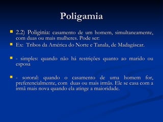 Poligamia 2.2) Poliginia:  casamento de um homem, simultaneamente, com duas ou mais mulheres. Pode ser: Ex:  Tribos da América do Norte e Tanala, de Madagáscar.  - simples: quando não há restrições quanto ao marido ou esposa - sororal: quando o casamento de uma homem for, preferencialmente, com  duas ou mais irmãs. Ele se casa com a irmã mais nova quando ela atinge a maioridade. 