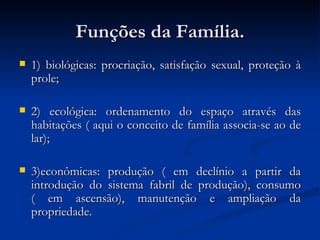 Funções da Família. 1) biológicas: procriação, satisfação sexual, proteção à prole; 2) ecológica: ordenamento do espaço através das habitações ( aqui o conceito de família associa-se ao de lar); 3)econômicas: produção ( em declínio a partir da introdução do sistema fabril de produção), consumo ( em ascensão), manutenção e ampliação da propriedade. 