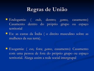 Regras de União Endogamia: (  endo , dentro;  gamos , casamento) Casamento dentro do próprio grupo ou espaço territorial  Ex: as castas da Índia ( o direito masculino sobre as mulheres da sua terra). Exogamia: (  exo , fora;  gamos , casamento) Casamento com uma pessoa de fora do próprio grupo ou espaço territorial. Alarga assim a rede social intergrupal  