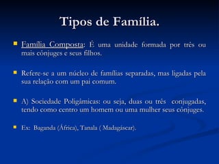 Tipos de Família. Família Composta :  É uma unidade formada por três ou mais cônjuges e seus filhos. Refere-se a um núcleo de famílias separadas, mas ligadas pela sua relação com um pai comum. A) Sociedade Poligâmicas: ou seja, duas ou três  conjugadas, tendo como centro um homem ou uma mulher seus cônjuges . Ex:  Baganda (África), Tanala ( Madagáscar). 