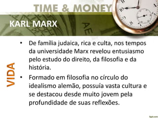 KARL MARX
• De família judaica, rica e culta, nos tempos
da universidade Marx revelou entusiasmo
pelo estudo do direito, da filosofia e da
história.
• Formado em filosofia no círculo do
idealismo alemão, possuía vasta cultura e
se destacou desde muito jovem pela
profundidade de suas reflexões.
 