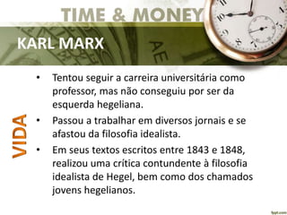 KARL MARX
• Tentou seguir a carreira universitária como
professor, mas não conseguiu por ser da
esquerda hegeliana.
• Passou a trabalhar em diversos jornais e se
afastou da filosofia idealista.
• Em seus textos escritos entre 1843 e 1848,
realizou uma crítica contundente à filosofia
idealista de Hegel, bem como dos chamados
jovens hegelianos.
 