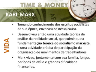 KARL MARX
• Tomando conhecimento dos escritos socialistas
de sua época, envolveu-se nessa causa.
• Desenvolveu então uma atividade teórica de
análise da realidade social, que culminou na
fundamentação teórica do socialismo marxista,
e uma atividade prática de participação da
organização de movimentos de trabalhadores.
• Marx viveu, juntamente com sua família, longos
períodos de exílio e grandes dificuldade
financeiras.
 
