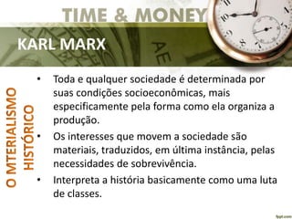 KARL MARX
• Toda e qualquer sociedade é determinada por
suas condições socioeconômicas, mais
especificamente pela forma como ela organiza a
produção.
• Os interesses que movem a sociedade são
materiais, traduzidos, em última instância, pelas
necessidades de sobrevivência.
• Interpreta a história basicamente como uma luta
de classes.
 