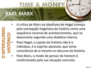KARL MARX
• A crítica de Marx ao idealismo de Hegel começa
pela concepção hegeliana da história como uma
sequência racional de acontecimentos, que se
desenvolve segundo uma dialética interna.
• Para Hegel, o sujeito da história não é o
indivíduo, é o espírito absoluto, que toma
consciência de si mesmo no decurso da história.
• Para Marx, o modo de pensar do homem é
condicionado pela sua situação concreta.
 