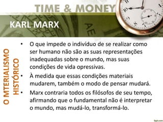 KARL MARX
• O que impede o indivíduo de se realizar como
ser humano não são as suas representações
inadequadas sobre o mundo, mas suas
condições de vida opressivas.
• À medida que essas condições materiais
mudarem, também o modo de pensar mudará.
• Marx contraria todos os filósofos de seu tempo,
afirmando que o fundamental não é interpretar
o mundo, mas mudá-lo, transformá-lo.
 