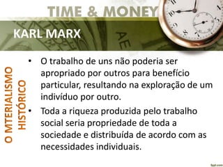 KARL MARX
• O trabalho de uns não poderia ser
apropriado por outros para benefício
particular, resultando na exploração de um
indivíduo por outro.
• Toda a riqueza produzida pelo trabalho
social seria propriedade de toda a
sociedade e distribuída de acordo com as
necessidades individuais.
 
