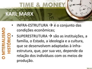 KARL MARX
• INFRA-ESTRUTURA  é o conjunto das
condições econômicas;
• SUPERESTRUTURA  são as instituições, a
família, o Estado, a ideologia e a cultura,
que se desenvolvem adaptadas à infra-
estrutura, que, por sua vez, depende da
relação dos indivíduos com os meios de
produção.
 