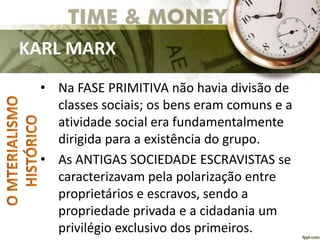 KARL MARX
• Na FASE PRIMITIVA não havia divisão de
classes sociais; os bens eram comuns e a
atividade social era fundamentalmente
dirigida para a existência do grupo.
• As ANTIGAS SOCIEDADE ESCRAVISTAS se
caracterizavam pela polarização entre
proprietários e escravos, sendo a
propriedade privada e a cidadania um
privilégio exclusivo dos primeiros.
 