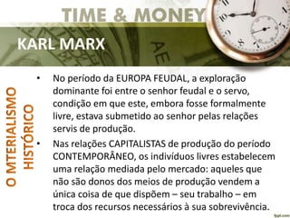KARL MARX
• No período da EUROPA FEUDAL, a exploração
dominante foi entre o senhor feudal e o servo,
condição em que este, embora fosse formalmente
livre, estava submetido ao senhor pelas relações
servis de produção.
• Nas relações CAPITALISTAS de produção do período
CONTEMPORÂNEO, os indivíduos livres estabelecem
uma relação mediada pelo mercado: aqueles que
não são donos dos meios de produção vendem a
única coisa de que dispõem – seu trabalho – em
troca dos recursos necessários à sua sobrevivência.
 