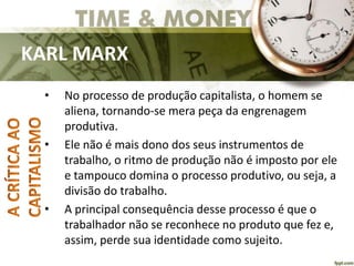 KARL MARX
• No processo de produção capitalista, o homem se
aliena, tornando-se mera peça da engrenagem
produtiva.
• Ele não é mais dono dos seus instrumentos de
trabalho, o ritmo de produção não é imposto por ele
e tampouco domina o processo produtivo, ou seja, a
divisão do trabalho.
• A principal consequência desse processo é que o
trabalhador não se reconhece no produto que fez e,
assim, perde sua identidade como sujeito.
 