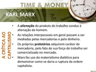 KARL MARX
• A alienação do produto do trabalho conduz à
alienação do homem.
• As relações interpessoais em geral passam a ser
mediadas pelas mercadorias e pelo dinheiro.
• Os próprios proletários adquirem caráter de
mercadoria, pelo fato de sua força de trabalho ser
comercializada no mercado.
• Marx faz uso do materialismo dialético para
demonstrar como se daria a ruptura da ordem
capitalista.
 