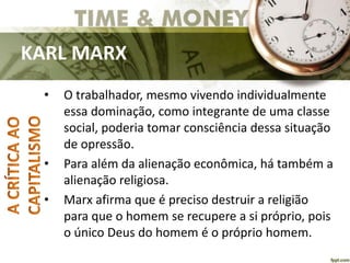 KARL MARX
• O trabalhador, mesmo vivendo individualmente
essa dominação, como integrante de uma classe
social, poderia tomar consciência dessa situação
de opressão.
• Para além da alienação econômica, há também a
alienação religiosa.
• Marx afirma que é preciso destruir a religião
para que o homem se recupere a si próprio, pois
o único Deus do homem é o próprio homem.
 