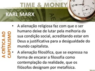 KARL MARX
• A alienação religiosa faz com que o ser
humano deixe de lutar pela melhoria da
sua condição social, acreditando estar em
Deus a justificativa para a desigualdade do
mundo capitalista.
• A alienação filosófica, que se expressa na
forma de encarar a filosofia como
contemplação da realidade, que os
filósofos designam por metafísica.
 