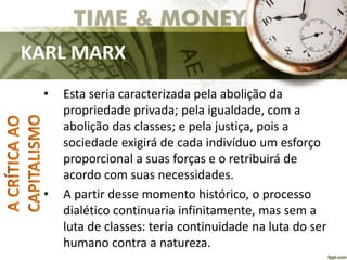 KARL MARX
• Esta seria caracterizada pela abolição da
propriedade privada; pela igualdade, com a
abolição das classes; e pela justiça, pois a
sociedade exigirá de cada indivíduo um esforço
proporcional a suas forças e o retribuirá de
acordo com suas necessidades.
• A partir desse momento histórico, o processo
dialético continuaria infinitamente, mas sem a
luta de classes: teria continuidade na luta do ser
humano contra a natureza.
 