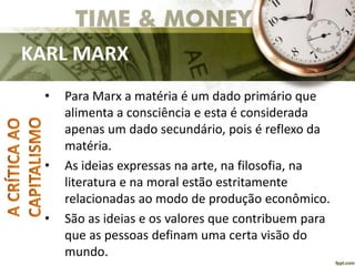 KARL MARX
• Para Marx a matéria é um dado primário que
alimenta a consciência e esta é considerada
apenas um dado secundário, pois é reflexo da
matéria.
• As ideias expressas na arte, na filosofia, na
literatura e na moral estão estritamente
relacionadas ao modo de produção econômico.
• São as ideias e os valores que contribuem para
que as pessoas definam uma certa visão do
mundo.
 