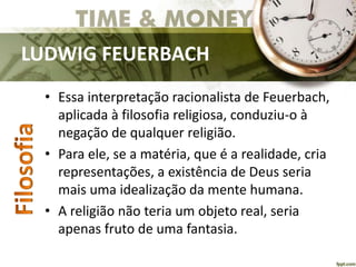 LUDWIG FEUERBACH
• Essa interpretação racionalista de Feuerbach,
aplicada à filosofia religiosa, conduziu-o à
negação de qualquer religião.
• Para ele, se a matéria, que é a realidade, cria
representações, a existência de Deus seria
mais uma idealização da mente humana.
• A religião não teria um objeto real, seria
apenas fruto de uma fantasia.
 