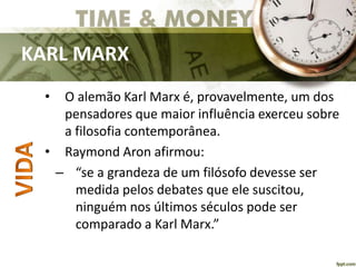 KARL MARX
• O alemão Karl Marx é, provavelmente, um dos
pensadores que maior influência exerceu sobre
a filosofia contemporânea.
• Raymond Aron afirmou:
– “se a grandeza de um filósofo devesse ser
medida pelos debates que ele suscitou,
ninguém nos últimos séculos pode ser
comparado a Karl Marx.”
 