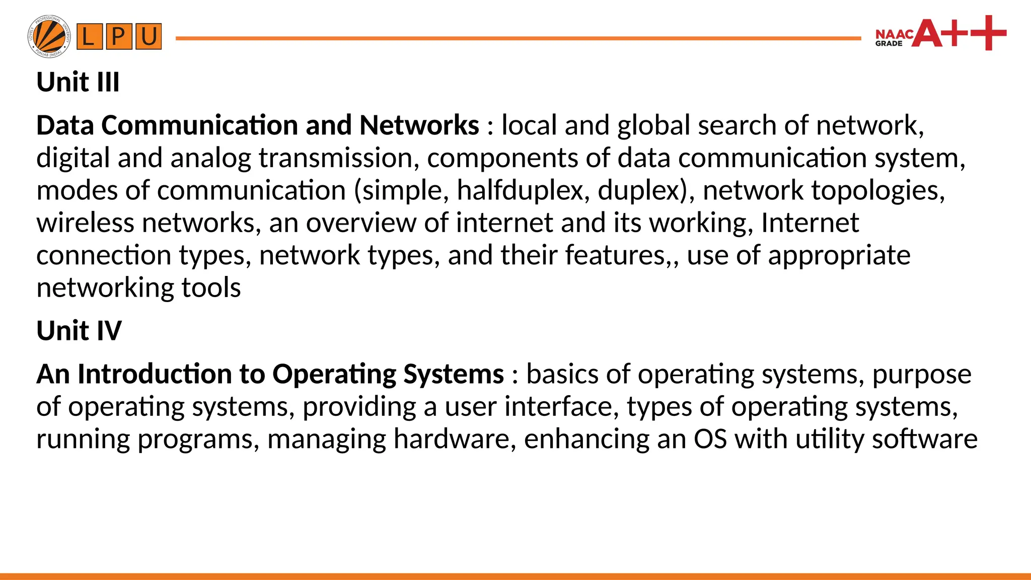 Unit III
Data Communication and Networks : local and global search of network,
digital and analog transmission, components of data communication system,
modes of communication (simple, halfduplex, duplex), network topologies,
wireless networks, an overview of internet and its working, Internet
connection types, network types, and their features,, use of appropriate
networking tools
Unit IV
An Introduction to Operating Systems : basics of operating systems, purpose
of operating systems, providing a user interface, types of operating systems,
running programs, managing hardware, enhancing an OS with utility software
 