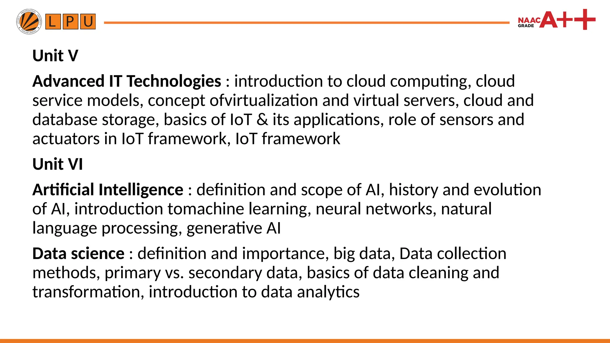 Unit V
Advanced IT Technologies : introduction to cloud computing, cloud
service models, concept ofvirtualization and virtual servers, cloud and
database storage, basics of IoT & its applications, role of sensors and
actuators in IoT framework, IoT framework
Unit VI
Artificial Intelligence : definition and scope of AI, history and evolution
of AI, introduction tomachine learning, neural networks, natural
language processing, generative AI
Data science : definition and importance, big data, Data collection
methods, primary vs. secondary data, basics of data cleaning and
transformation, introduction to data analytics
 